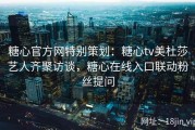 糖心官方网特别策划：糖心tv美杜莎艺人齐聚访谈，糖心在线入口联动粉丝提问