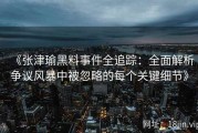 《张津瑜黑料事件全追踪：全面解析争议风暴中被忽略的每个关键细节》