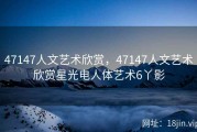 47147人文艺术欣赏，47147人文艺术欣赏星光电人体艺术6丫影