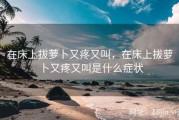 在床上拔萝卜又疼又叫，在床上拔萝卜又疼又叫是什么症状