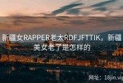 新疆女RAPPER老太RDFJFTTIK，新疆美女老了是怎样的