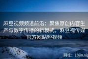 麻豆视频频道前沿：聚焦原创内容生产与数字传播的新模式，麻豆视传媒官方网站短视频