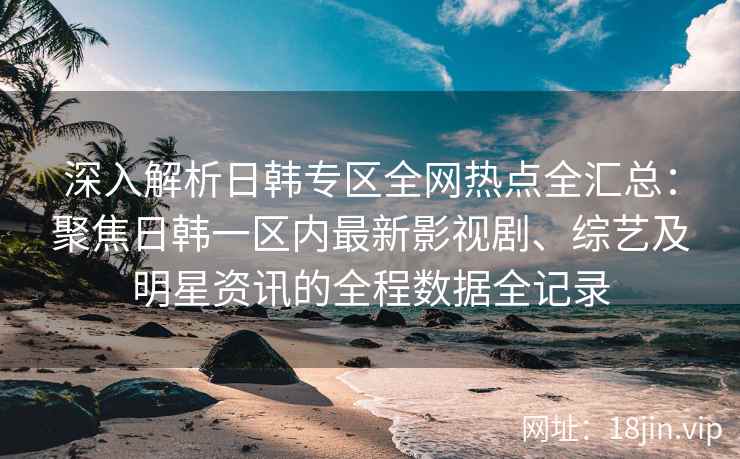深入解析日韩专区全网热点全汇总：聚焦日韩一区内最新影视剧、综艺及明星资讯的全程数据全记录