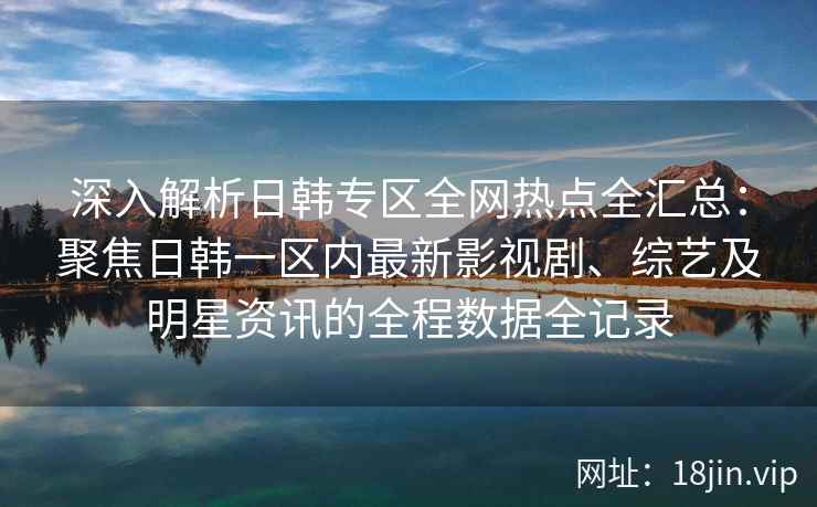 深入解析日韩专区全网热点全汇总：聚焦日韩一区内最新影视剧、综艺及明星资讯的全程数据全记录