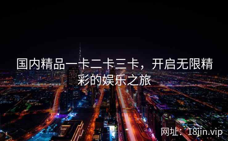 国内精品一卡二卡三卡，开启无限精彩的娱乐之旅