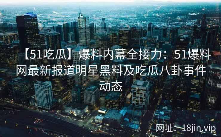 【51吃瓜】爆料内幕全接力：51爆料网最新报道明星黑料及吃瓜八卦事件动态
