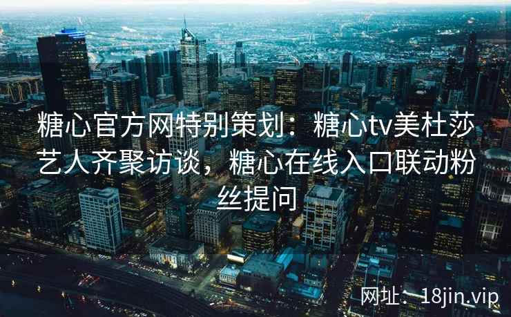 糖心官方网特别策划：糖心tv美杜莎艺人齐聚访谈，糖心在线入口联动粉丝提问