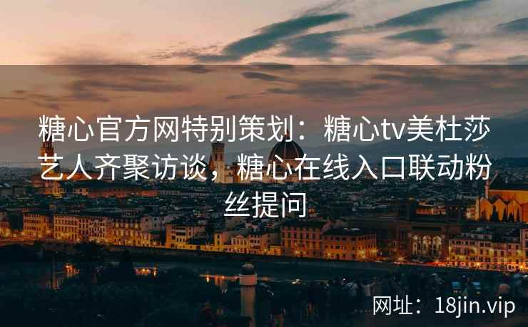 糖心官方网特别策划：糖心tv美杜莎艺人齐聚访谈，糖心在线入口联动粉丝提问