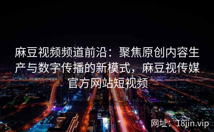 麻豆视频频道前沿：聚焦原创内容生产与数字传播的新模式，麻豆视传媒官方网站短视频