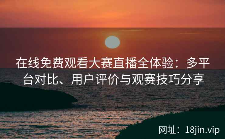 在线免费观看大赛直播全体验：多平台对比、用户评价与观赛技巧分享