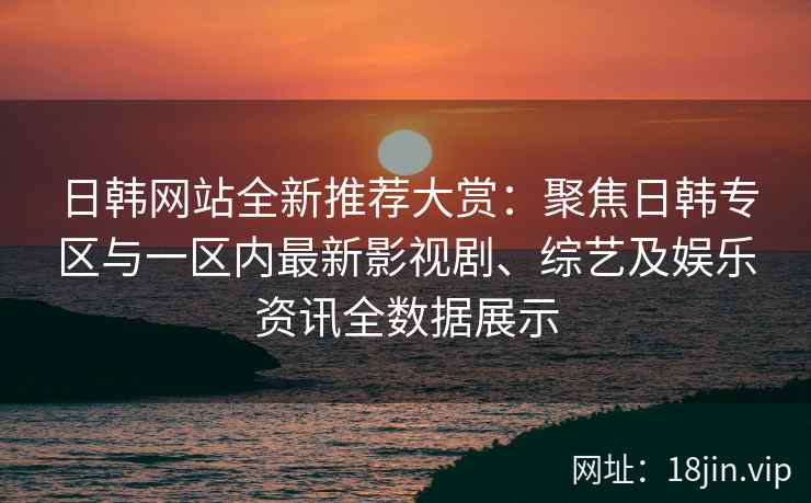 日韩网站全新推荐大赏：聚焦日韩专区与一区内最新影视剧、综艺及娱乐资讯全数据展示