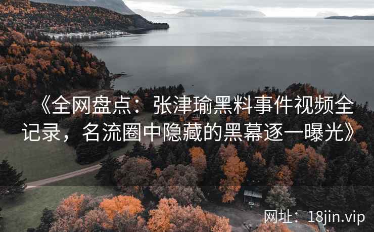 《全网盘点：张津瑜黑料事件视频全记录，名流圈中隐藏的黑幕逐一曝光》