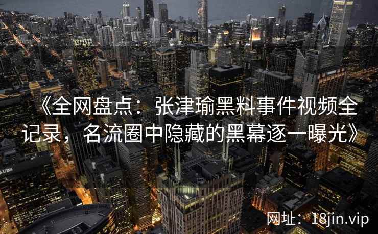 《全网盘点：张津瑜黑料事件视频全记录，名流圈中隐藏的黑幕逐一曝光》