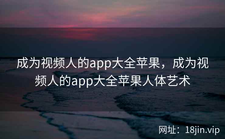 成为视频人的app大全苹果，成为视频人的app大全苹果人体艺术