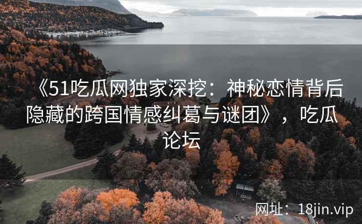 《51吃瓜网独家深挖:神秘恋情背后隐藏的跨国情感纠葛与谜团》,吃瓜论坛 《51吃瓜网独家深挖:神秘恋情背后隐藏的跨国情感纠葛与谜团》,吃瓜论坛