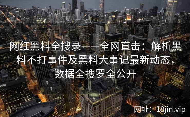 网红黑料全搜录——全网直击：解析黑料不打事件及黑料大事记最新动态，数据全搜罗全公开