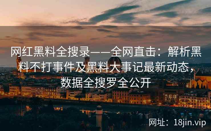 网红黑料全搜录——全网直击：解析黑料不打事件及黑料大事记最新动态，数据全搜罗全公开