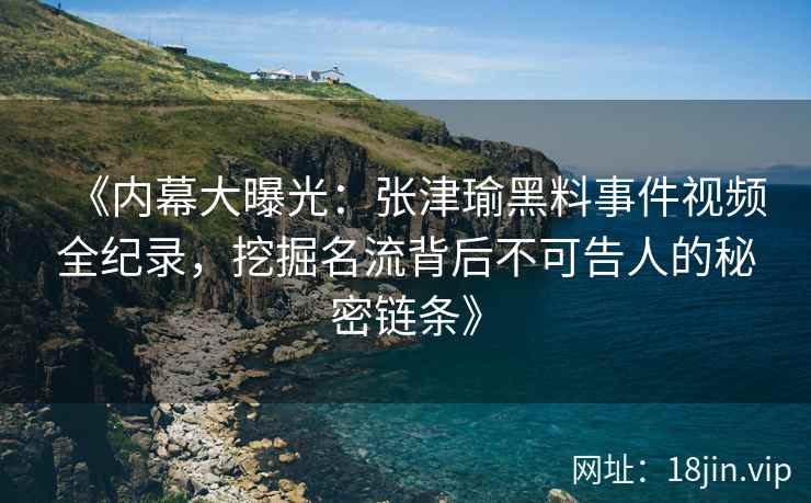 《内幕大曝光：张津瑜黑料事件视频全纪录，挖掘名流背后不可告人的秘密链条》