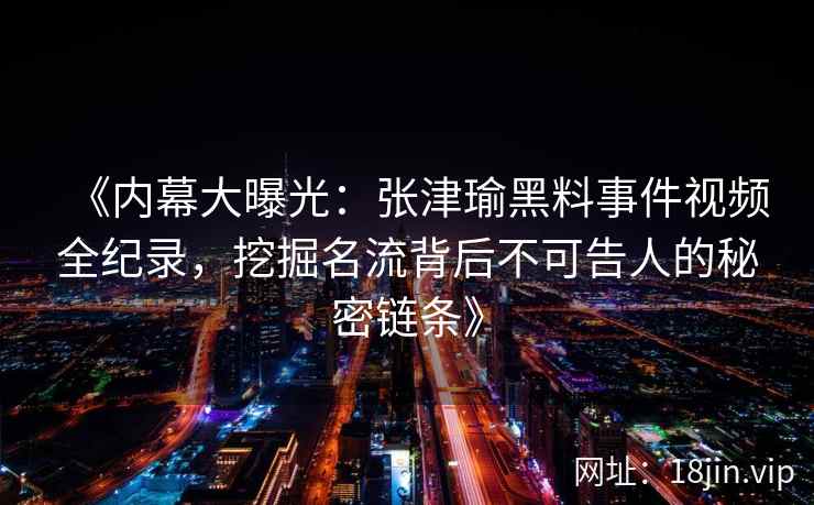 《内幕大曝光：张津瑜黑料事件视频全纪录，挖掘名流背后不可告人的秘密链条》
