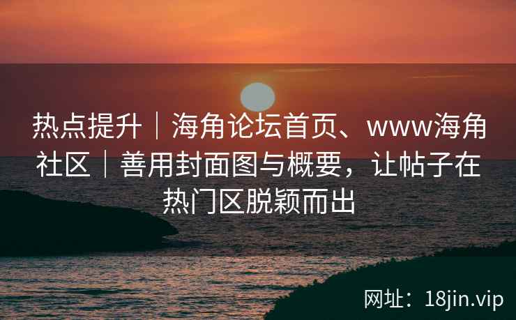 热点提升｜海角论坛首页、www海角社区｜善用封面图与概要，让帖子在热门区脱颖而出