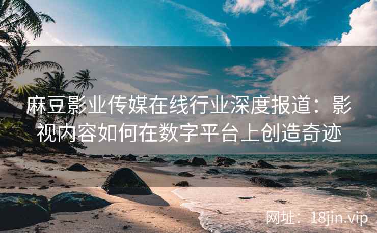 麻豆影业传媒在线行业深度报道：影视内容如何在数字平台上创造奇迹