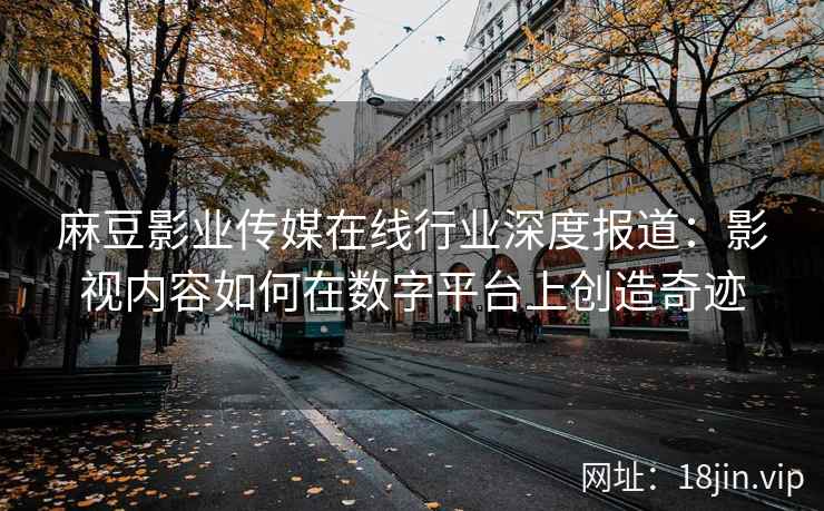 麻豆影业传媒在线行业深度报道：影视内容如何在数字平台上创造奇迹