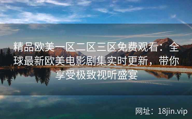 精品欧美一区二区三区免费观看：全球最新欧美电影剧集实时更新，带你享受极致视听盛宴