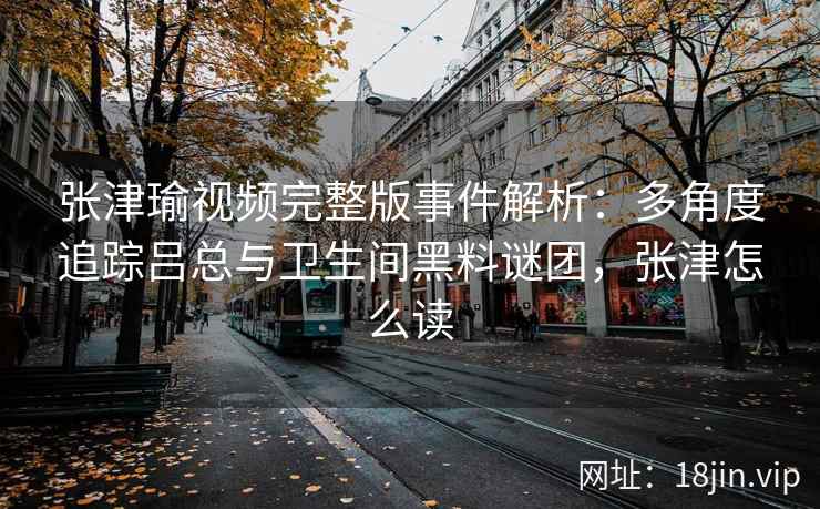 张津瑜视频完整版事件解析：多角度追踪吕总与卫生间黑料谜团，张津怎么读