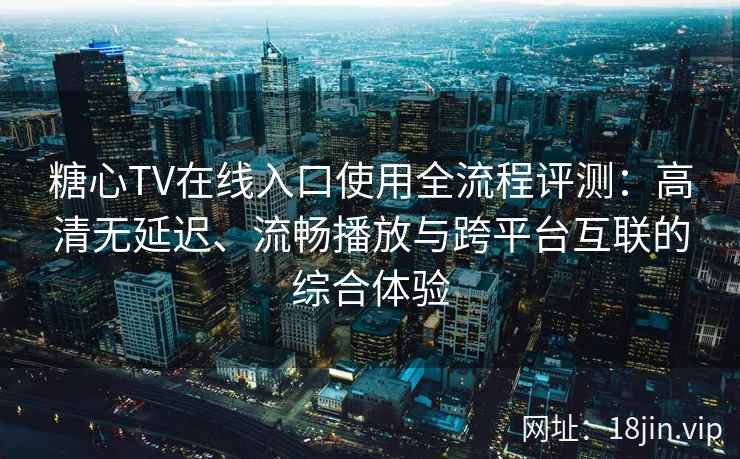 糖心TV在线入口使用全流程评测：高清无延迟、流畅播放与跨平台互联的综合体验