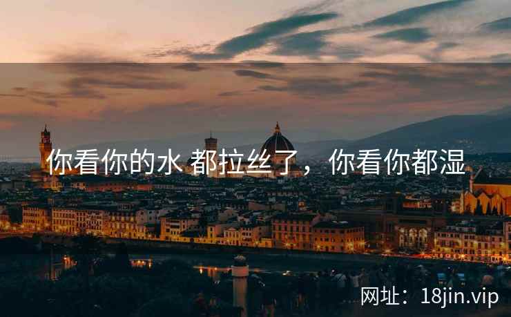 你看你的水 都拉丝了，你看你都湿