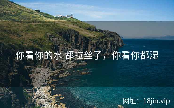 你看你的水 都拉丝了，你看你都湿