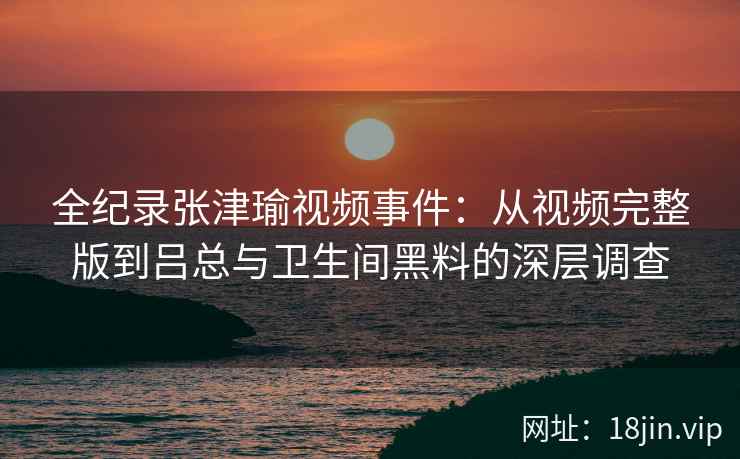 全纪录张津瑜视频事件：从视频完整版到吕总与卫生间黑料的深层调查