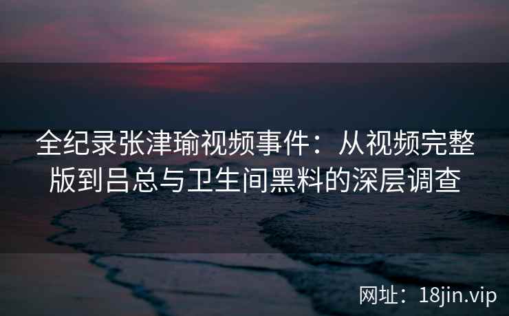 全纪录张津瑜视频事件：从视频完整版到吕总与卫生间黑料的深层调查