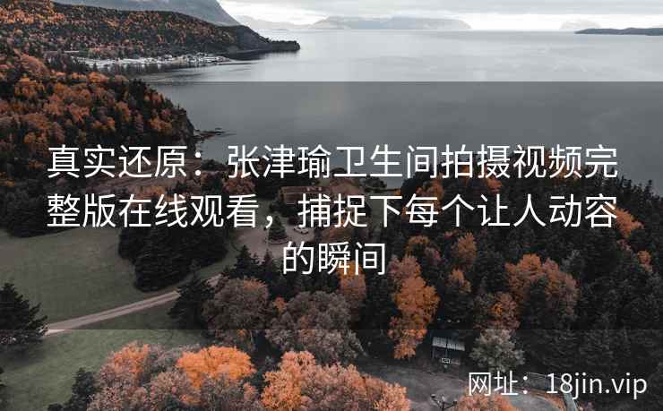 真实还原：张津瑜卫生间拍摄视频完整版在线观看，捕捉下每个让人动容的瞬间