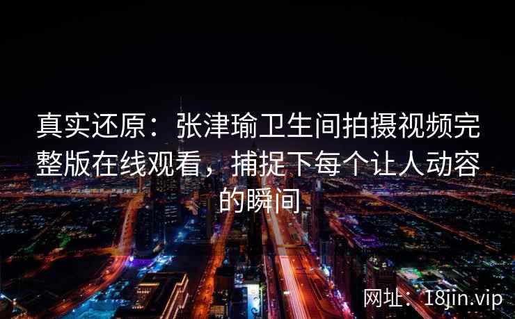 真实还原：张津瑜卫生间拍摄视频完整版在线观看，捕捉下每个让人动容的瞬间