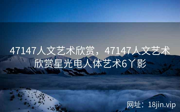 47147人文艺术欣赏，47147人文艺术欣赏星光电人体艺术6丫影