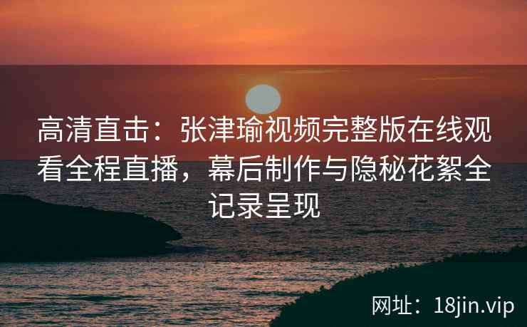 高清直击：张津瑜视频完整版在线观看全程直播，幕后制作与隐秘花絮全记录呈现