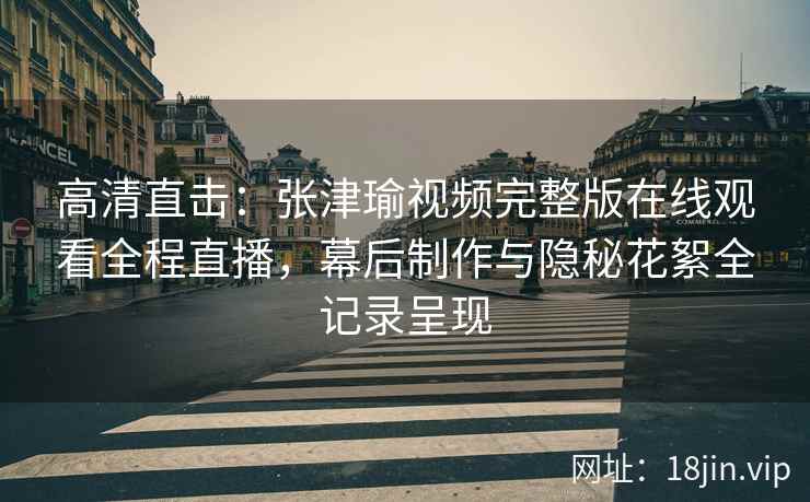 高清直击：张津瑜视频完整版在线观看全程直播，幕后制作与隐秘花絮全记录呈现