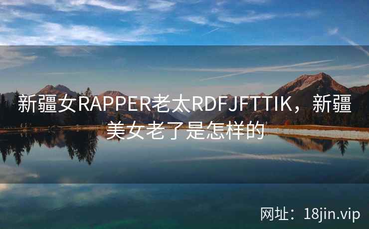 新疆女RAPPER老太RDFJFTTIK，新疆美女老了是怎样的
