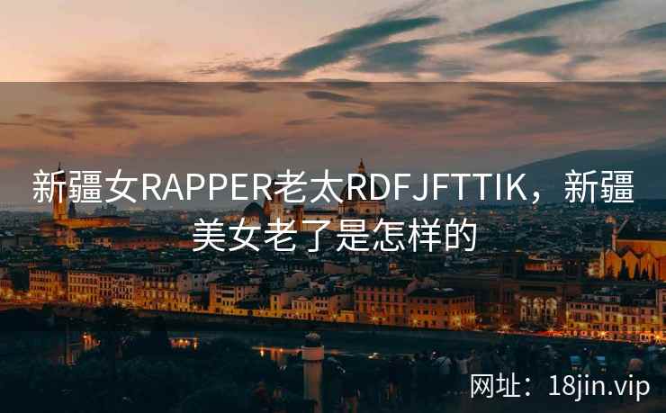 新疆女RAPPER老太RDFJFTTIK，新疆美女老了是怎样的