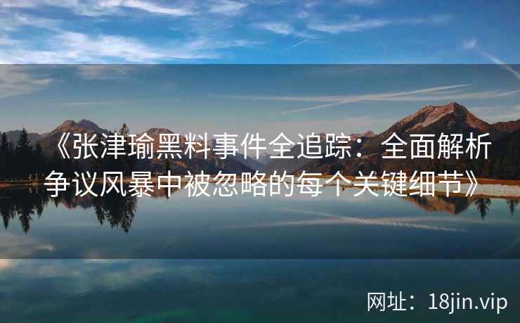 《张津瑜黑料事件全追踪:全面解析争议风暴中被忽略的每个关键细节》 《张津瑜黑料事件全追踪:全面解析争议风暴中被忽略的每个关键细节》