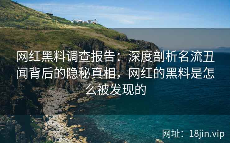 网红黑料调查报告：深度剖析名流丑闻背后的隐秘真相，网红的黑料是怎么被发现的