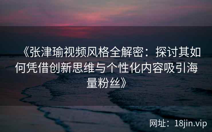 《张津瑜视频风格全解密：探讨其如何凭借创新思维与个性化内容吸引海量粉丝》