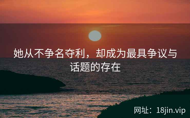 她从不争名夺利，却成为最具争议与话题的存在