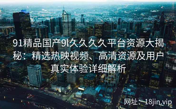91精品国产9l久久久久平台资源大揭秘：精选热映视频、高清资源及用户真实体验详细解析