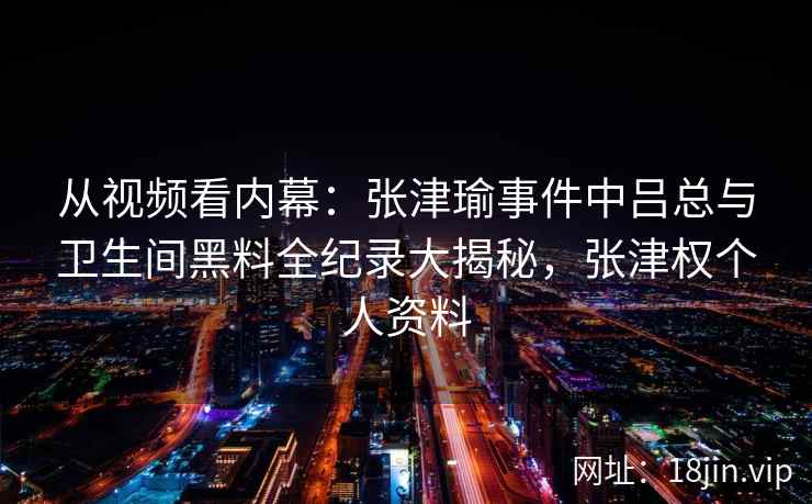从视频看内幕：张津瑜事件中吕总与卫生间黑料全纪录大揭秘，张津权个人资料