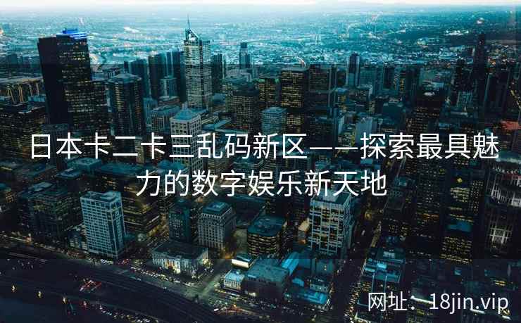 日本卡二卡三乱码新区——探索最具魅力的数字娱乐新天地