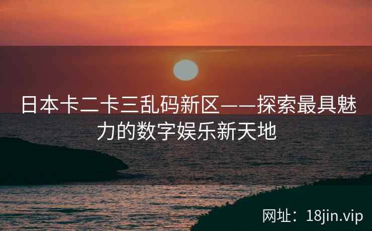 日本卡二卡三乱码新区——探索最具魅力的数字娱乐新天地