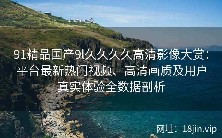 91精品国产9l久久久久高清影像大赏：平台最新热门视频、高清画质及用户真实体验全数据剖析