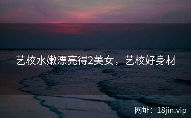 艺校水嫩漂亮得2美女,艺校好身材 艺校水嫩漂亮得2美女,艺校好身材